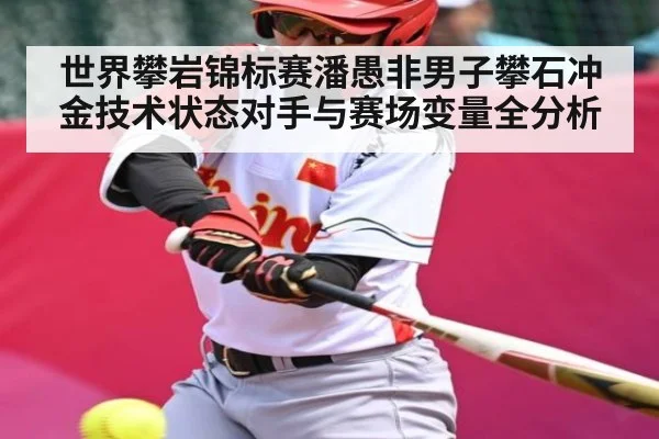 世界攀岩锦标赛潘愚非男子攀石冲金技术状态对手与赛场变量全分析（kaiyun）