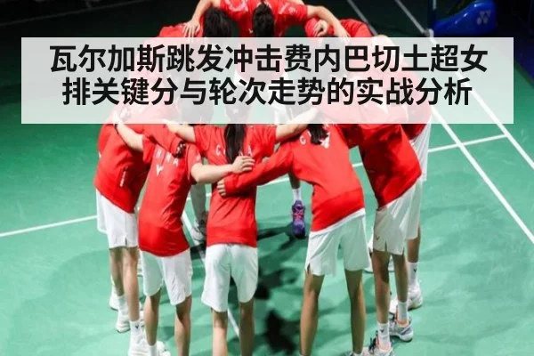 瓦尔加斯跳发冲击费内巴切土超女排关键分与轮次走势的实战分析