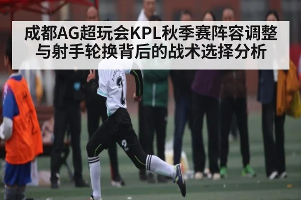 成都AG超玩会KPL秋季赛阵容调整与射手轮换背后的战术选择分析（kaiyun）