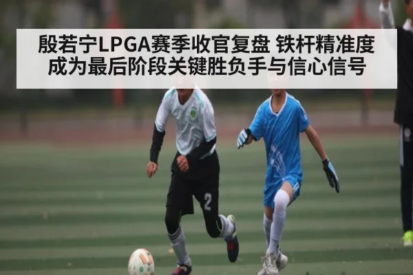殷若宁LPGA赛季收官复盘 铁杆精准度成为最后阶段关键胜负手与信心信号（kaiyun）